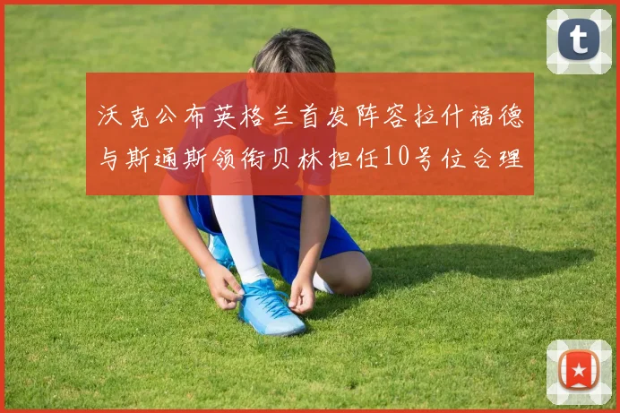 沃克公布英格兰首发阵容拉什福德与斯通斯领衔贝林担任10号位合理性分析