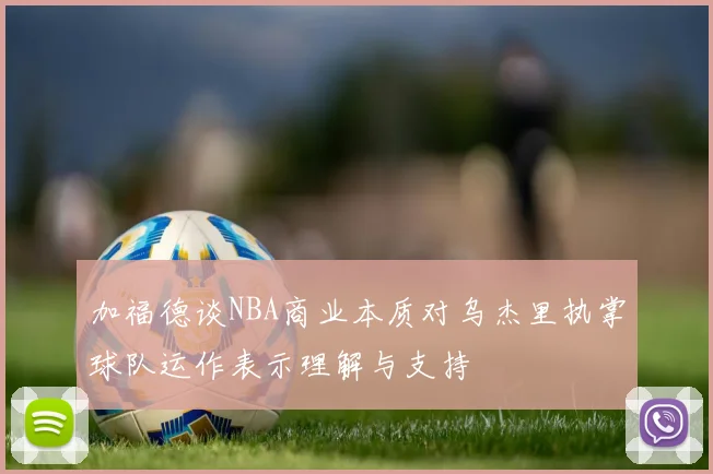 加福德谈NBA商业本质对乌杰里执掌球队运作表示理解与支持