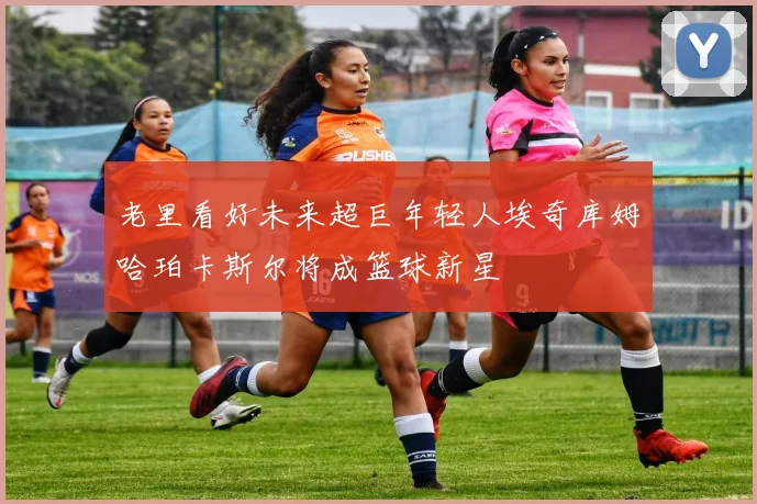 老里看好未来超巨年轻人埃奇库姆哈珀卡斯尔将成篮球新星