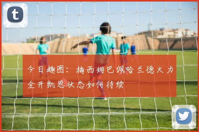 今日趣图：梅西姆巴佩哈兰德火力全开凯恩状态如何待续