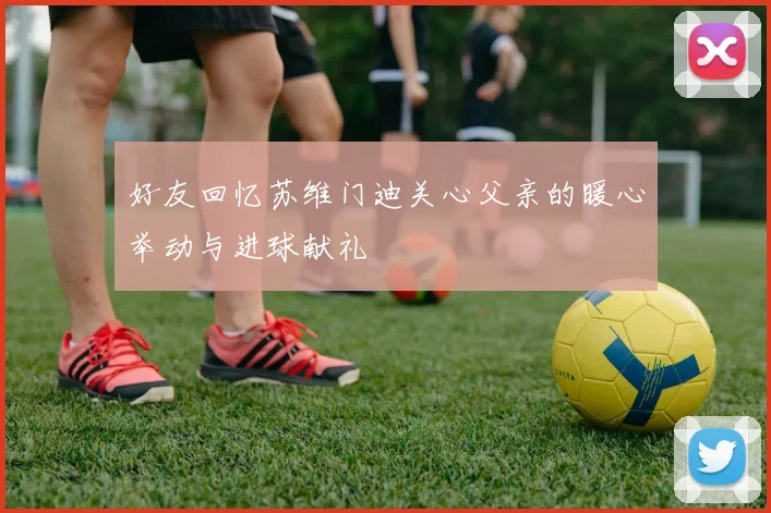 好友回忆苏维门迪关心父亲的暖心举动与进球献礼
