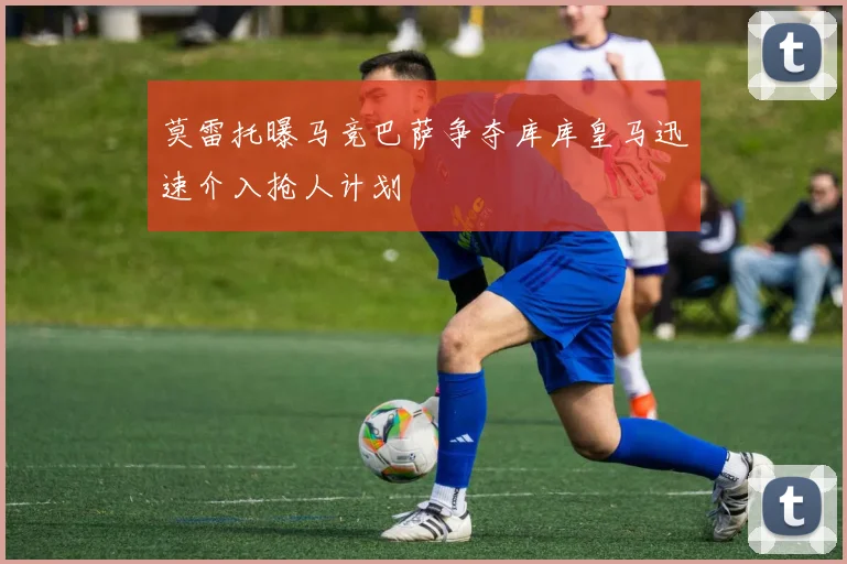 莫雷托曝马竞巴萨争夺库库皇马迅速介入抢人计划