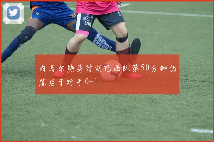内马尔热身时刻巴西队第50分钟仍落后于对手0-1