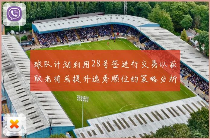 球队计划利用28号签进行交易以获取老将或提升选秀顺位的策略分析