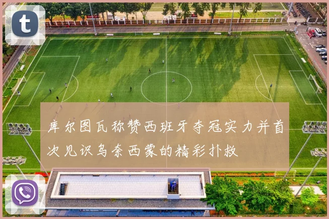 库尔图瓦称赞西班牙夺冠实力并首次见识乌奈西蒙的精彩扑救