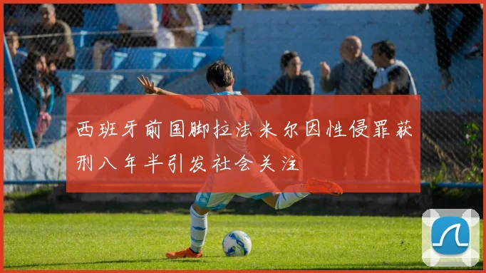 西班牙前国脚拉法米尔因性侵罪获刑八年半引发社会关注