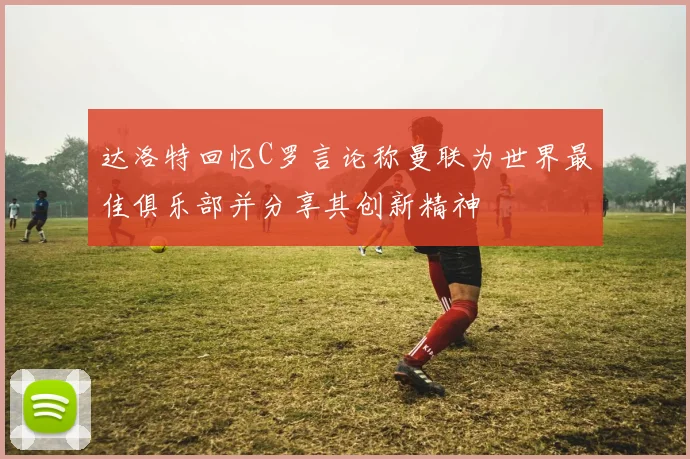 达洛特回忆C罗言论称曼联为世界最佳俱乐部并分享其创新精神