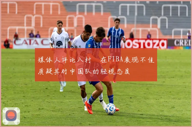 媒体人评论八村塁在FIBA表现不佳质疑其对中国队的轻视态度