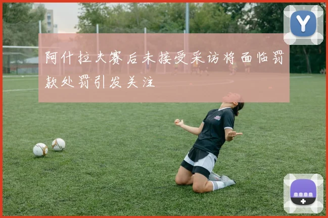 阿什拉夫赛后未接受采访将面临罚款处罚引发关注