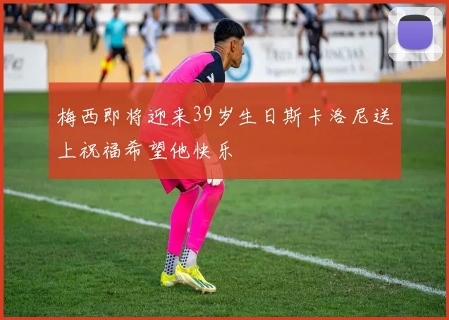 梅西即将迎来39岁生日斯卡洛尼送上祝福希望他快乐