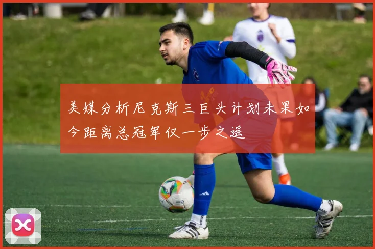 美媒分析尼克斯三巨头计划未果如今距离总冠军仅一步之遥