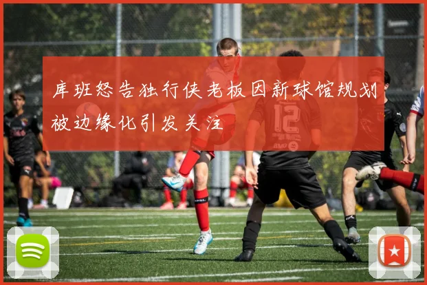 库班怒告独行侠老板因新球馆规划被边缘化引发关注