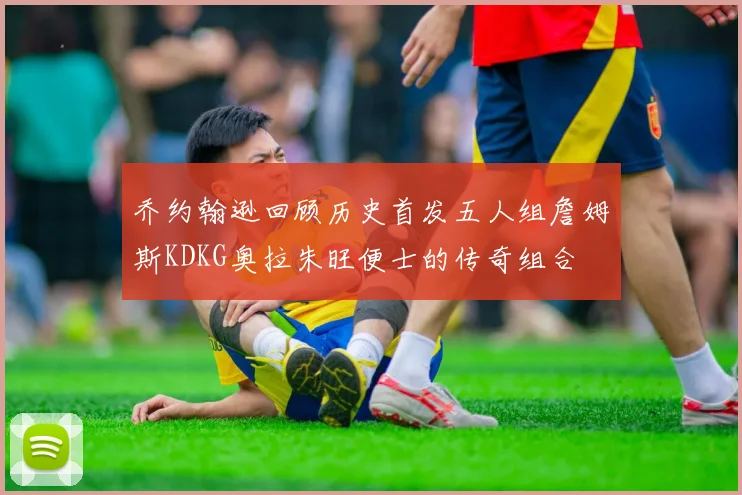乔约翰逊回顾历史首发五人组詹姆斯KDKG奥拉朱旺便士的传奇组合