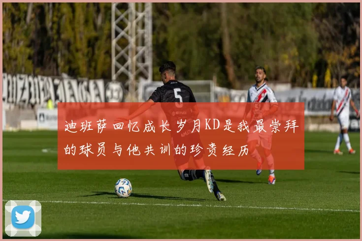 迪班萨回忆成长岁月KD是我最崇拜的球员与他共训的珍贵经历