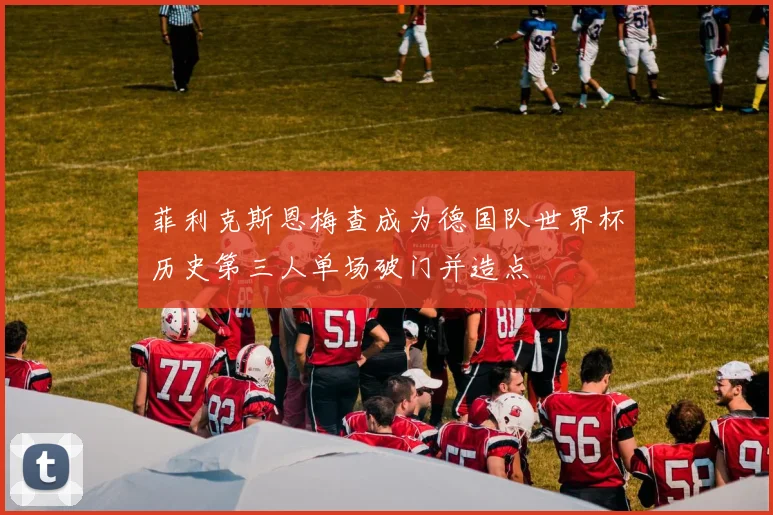 菲利克斯恩梅查成为德国队世界杯历史第三人单场破门并造点